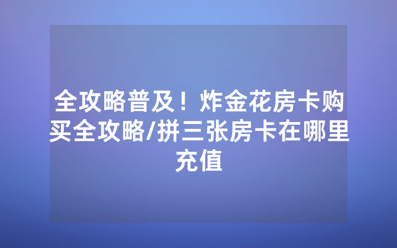 全攻略普及！炸金花房卡购买全攻略/拼三张房卡在哪里充值