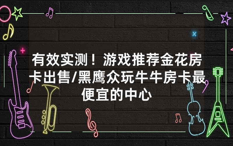 有效实测！游戏推荐金花房卡出售/黑鹰众玩牛牛房卡最便宜的中心