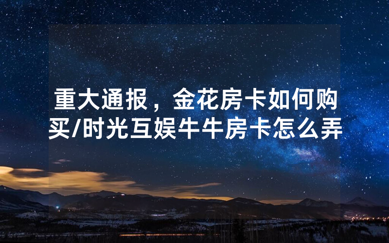 重大通报，金花房卡如何购买/时光互娱牛牛房卡怎么弄
