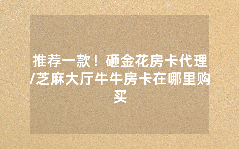 推荐一款！砸金花房卡代理/芝麻大厅牛牛房卡在哪里购买
