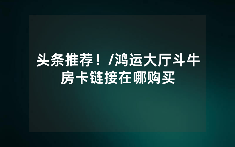 头条推荐！/鸿运大厅斗牛房卡链接在哪购买