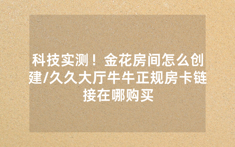 科技实测！金花房间怎么创建/久久大厅牛牛正规房卡链接在哪购买