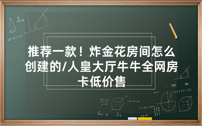 推荐一款！炸金花房间怎么创建的/人皇大厅牛牛全网房卡低价售