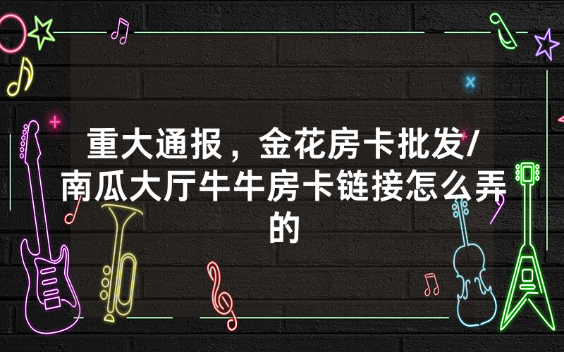 重大通报，金花房卡批发/南瓜大厅牛牛房卡链接怎么弄的
