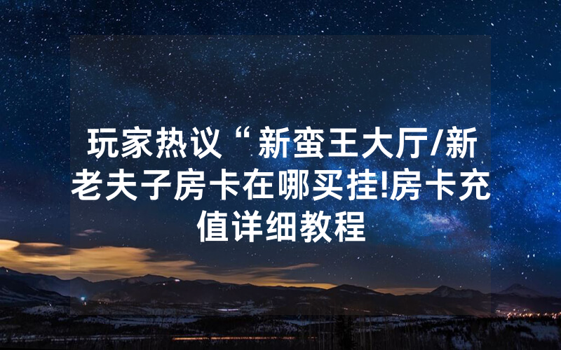 玩家热议“新蛮王大厅/新老夫子房卡在哪买挂!房卡充值详细教程