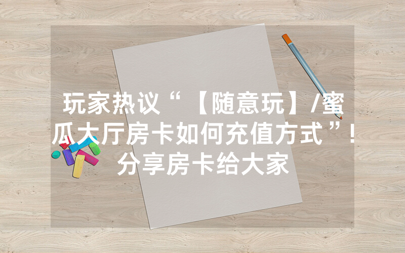 玩家热议“【随意玩】/蜜瓜大厅房卡如何充值方式”!分享房卡给大家