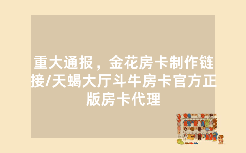重大通报，金花房卡制作链接/天蝎大厅斗牛房卡官方正版房卡代理
