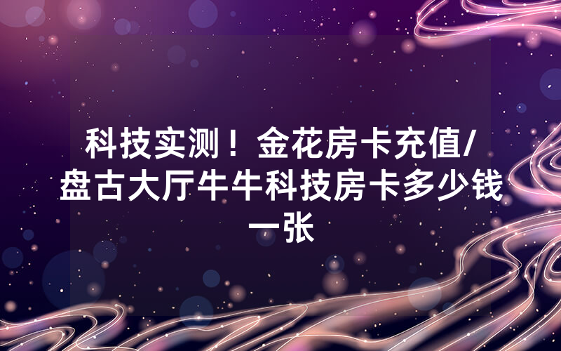 科技实测！金花房卡充值/盘古大厅牛牛科技房卡多少钱一张