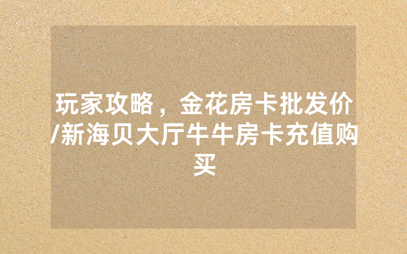 玩家攻略，金花房卡批发价/新海贝大厅牛牛房卡充值购买