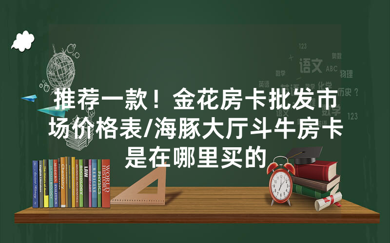 推荐一款！金花房卡批发市场价格表/海豚大厅斗牛房卡是在哪里买的