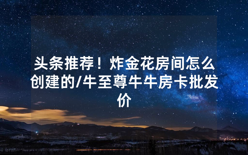 头条推荐！炸金花房间怎么创建的/牛至尊牛牛房卡批发价