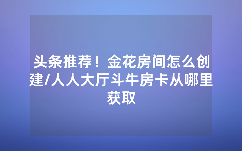 头条推荐！金花房间怎么创建/人人大厅斗牛房卡从哪里获取