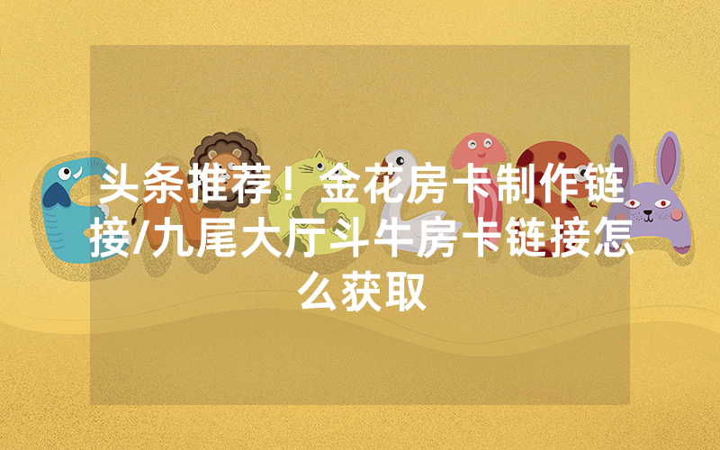 头条推荐！金花房卡制作链接/九尾大厅斗牛房卡链接怎么获取