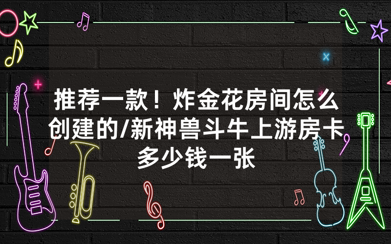 推荐一款！炸金花房间怎么创建的/新神兽斗牛上游房卡多少钱一张