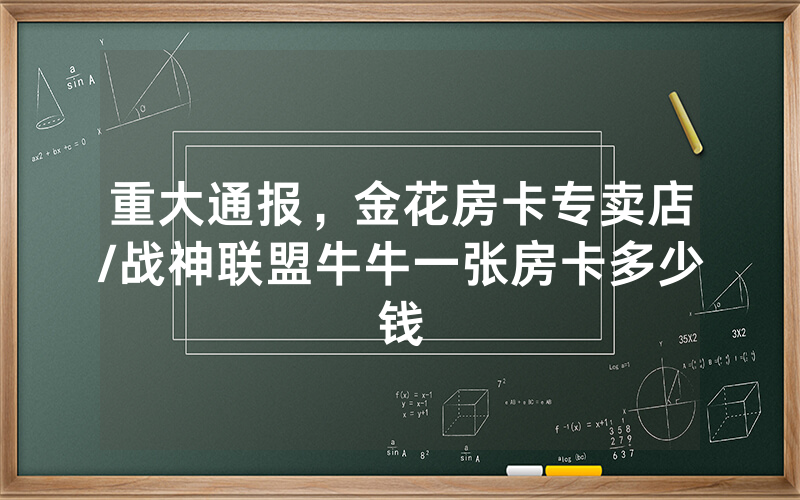 重大通报，金花房卡专卖店/战神联盟牛牛一张房卡多少钱
