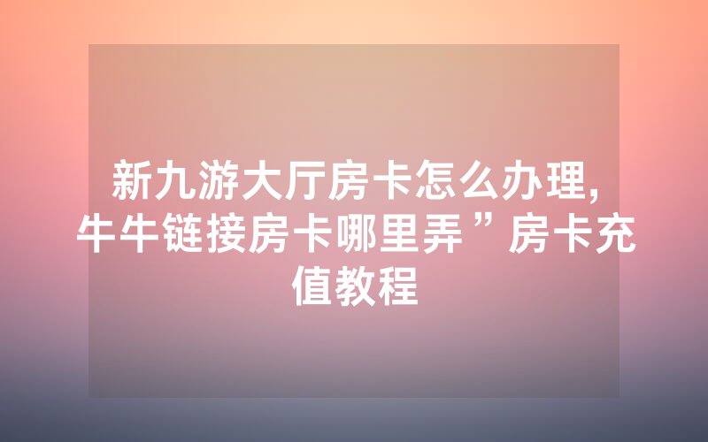 新九游大厅房卡怎么办理,牛牛链接房卡哪里弄”房卡充值教程