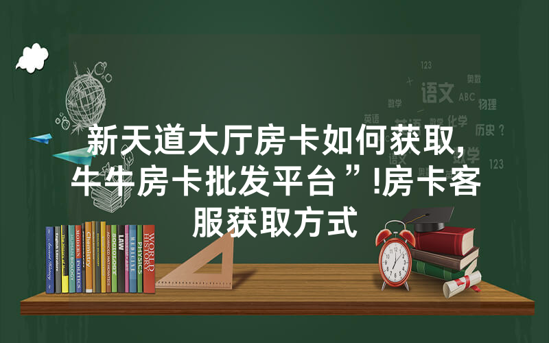 新天道大厅房卡如何获取,牛牛房卡批发平台”!房卡客服获取方式