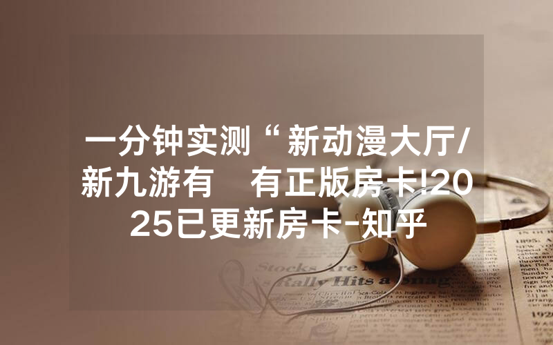 一分钟实测“新动漫大厅/新九游有沒有正版房卡!2025已更新房卡-知乎