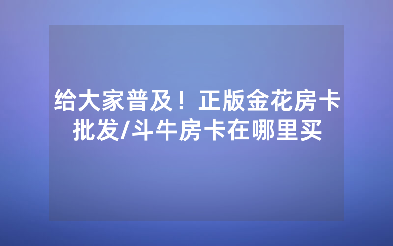 给大家普及！正版金花房卡批发/斗牛房卡在哪里买