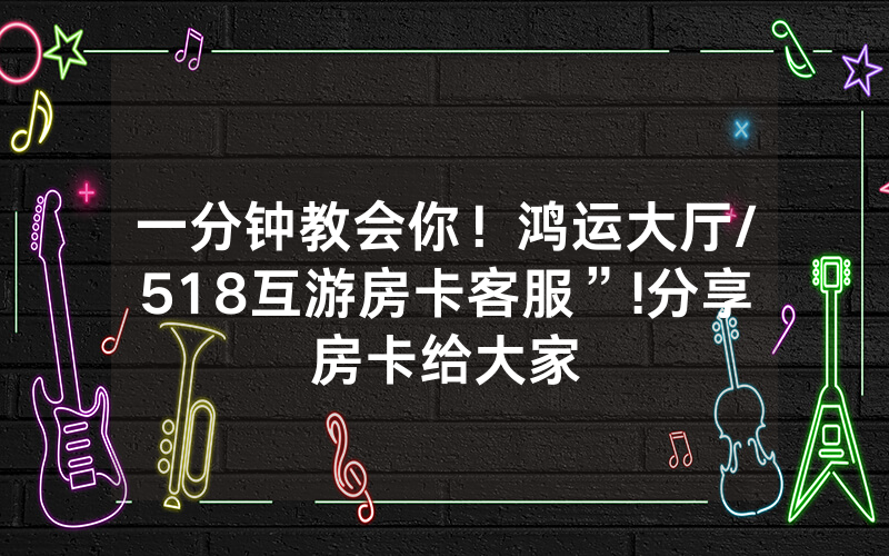 一分钟教会你！鸿运大厅/518互游房卡客服”!分享房卡给大家