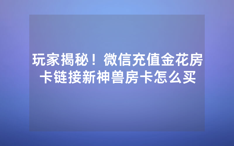 玩家揭秘！微信充值金花房卡链接新神兽房卡怎么买