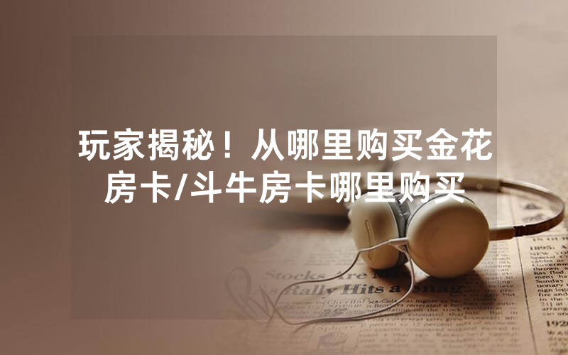 玩家揭秘！从哪里购买金花房卡/斗牛房卡哪里购买