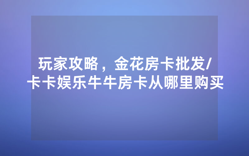 玩家攻略，金花房卡批发/卡卡娱乐牛牛房卡从哪里购买