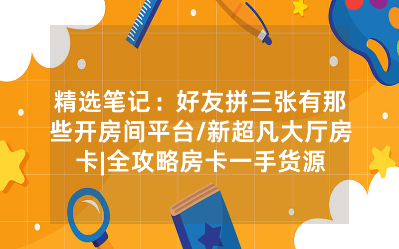 精选笔记：好友拼三张有那些开房间平台/新超凡大厅房卡|全攻略房卡一手货源