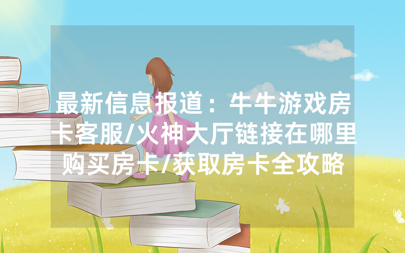 最新信息报道：牛牛游戏房卡客服/火神大厅链接在哪里购买房卡/获取房卡全攻略