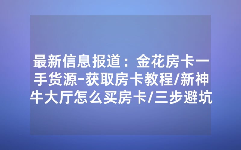 最新信息报道：金花房卡一手货源-获取房卡教程/新神牛大厅怎么买房卡/三步避坑指南