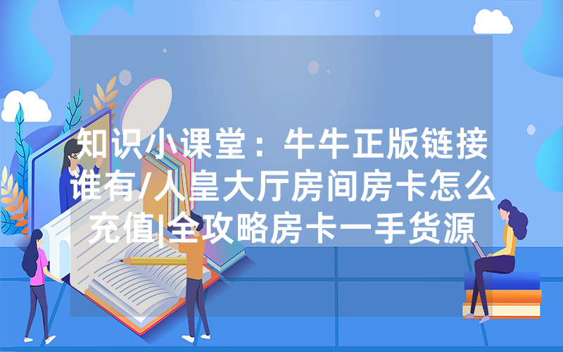 知识小课堂：牛牛正版链接谁有/人皇大厅房间房卡怎么充值|全攻略房卡一手货源