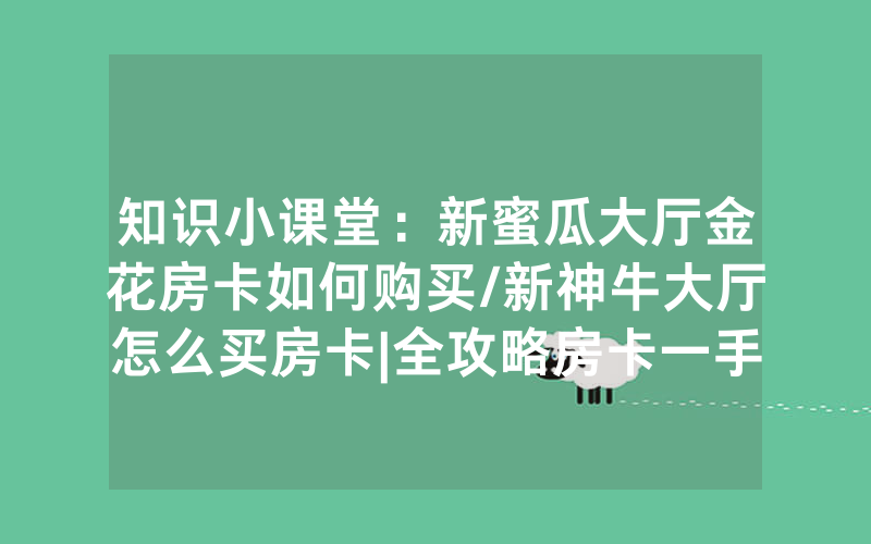 知识小课堂：新蜜瓜大厅金花房卡如何购买/新神牛大厅怎么买房卡|全攻略房卡一手货源