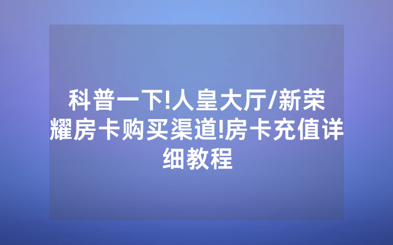 科普一下!人皇大厅/新荣耀房卡购买渠道!房卡充值详细教程