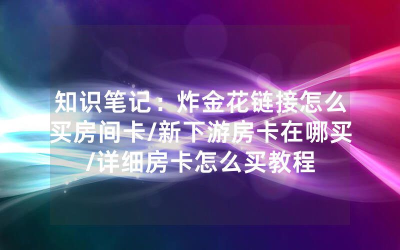 知识笔记：炸金花链接怎么买房间卡/新下游房卡在哪买/详细房卡怎么买教程
