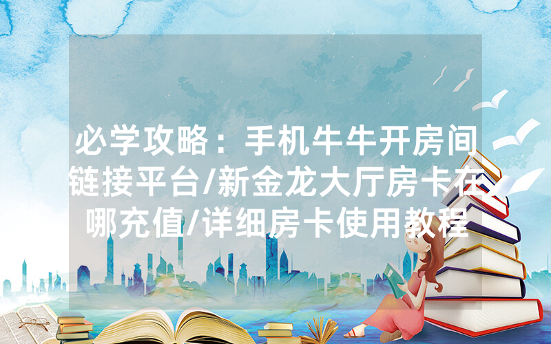 必学攻略：手机牛牛开房间链接平台/新金龙大厅房卡在哪充值/详细房卡使用教程