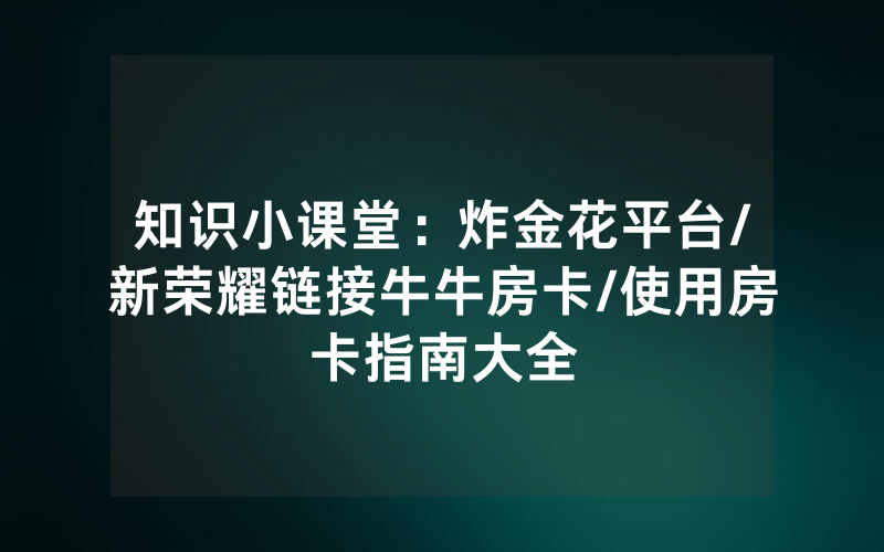 知识小课堂：炸金花平台/新荣耀链接牛牛房卡/使用房卡指南大全