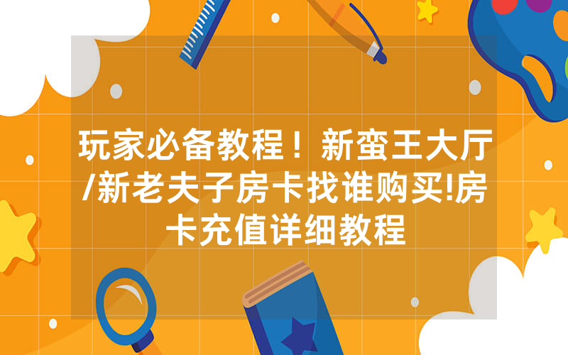 玩家必备教程！新蛮王大厅/新老夫子房卡找谁购买!房卡充值详细教程