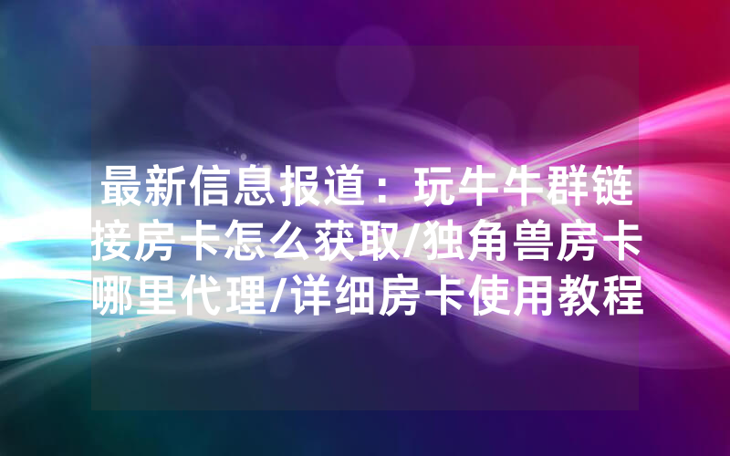 最新信息报道：玩牛牛群链接房卡怎么获取/独角兽房卡哪里代理/详细房卡使用教程