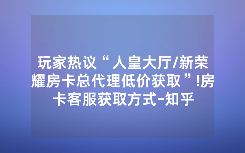 玩家热议“人皇大厅/新荣耀房卡总代理低价获取”!房卡客服获取方式-知乎
