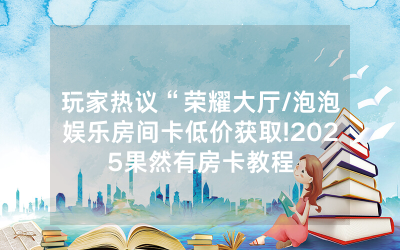 玩家热议“荣耀大厅/泡泡娱乐房间卡低价获取!2025果然有房卡教程