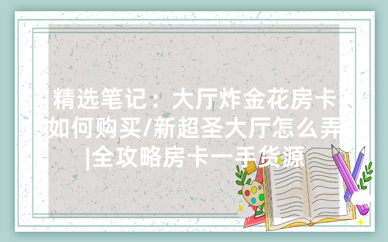 精选笔记：大厅炸金花房卡如何购买/新超圣大厅怎么弄|全攻略房卡一手货源