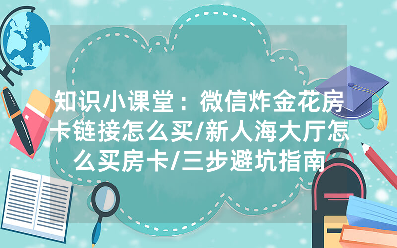 知识小课堂：微信炸金花房卡链接怎么买/新人海大厅怎么买房卡/三步避坑指南