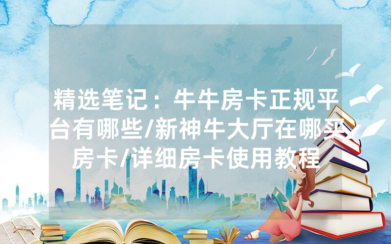 精选笔记：牛牛房卡正规平台有哪些/新神牛大厅在哪买房卡/详细房卡使用教程