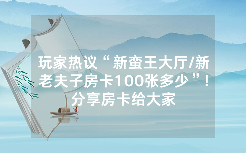 玩家热议“新蛮王大厅/新老夫子房卡100张多少”!分享房卡给大家