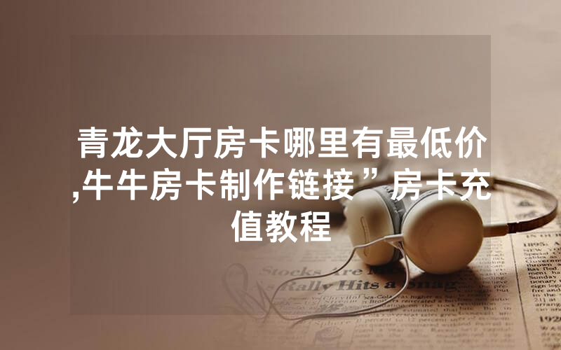青龙大厅房卡哪里有最低价,牛牛房卡制作链接”房卡充值教程