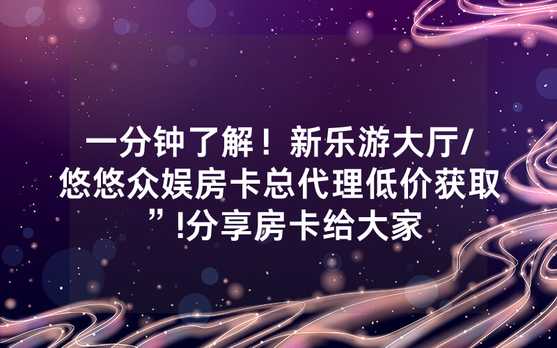 一分钟了解！新乐游大厅/悠悠众娱房卡总代理低价获取”!分享房卡给大家