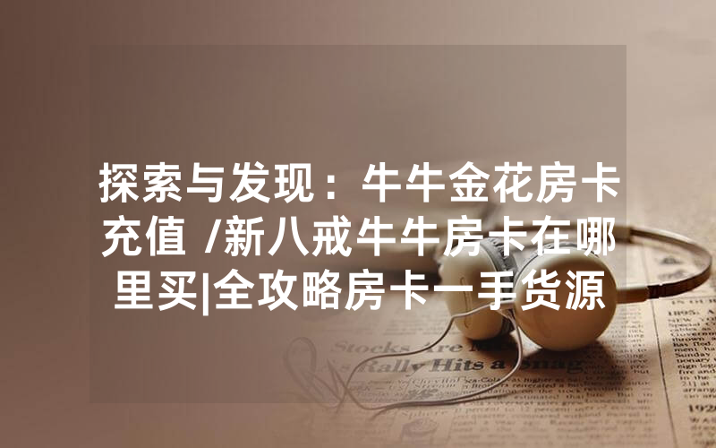 探索与发现：牛牛金花房卡充值 /新八戒牛牛房卡在哪里买|全攻略房卡一手货源