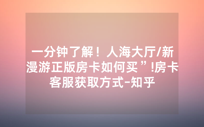 一分钟了解！人海大厅/新漫游正版房卡如何买”!房卡客服获取方式-知乎