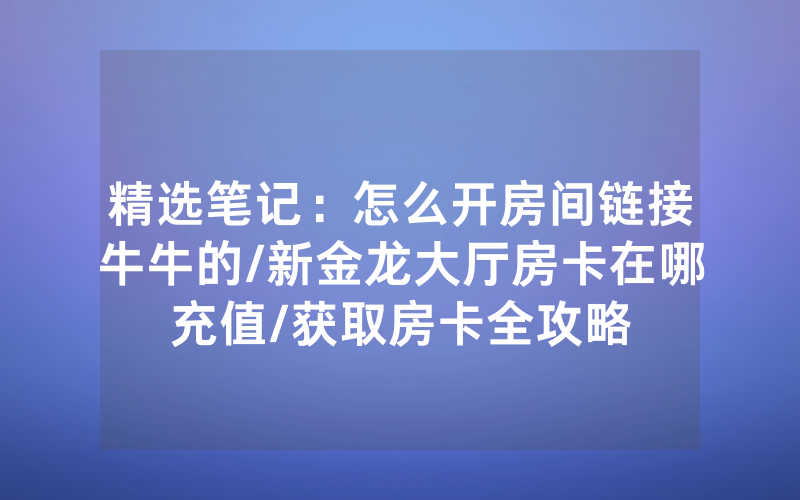 精选笔记：怎么开房间链接牛牛的/新金龙大厅房卡在哪充值/获取房卡全攻略