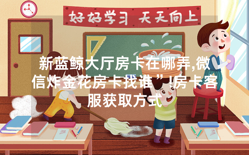 新蓝鲸大厅房卡在哪弄,微信炸金花房卡找谁”!房卡客服获取方式